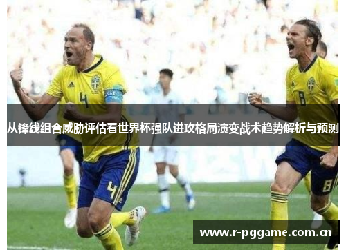 从锋线组合威胁评估看世界杯强队进攻格局演变战术趋势解析与预测