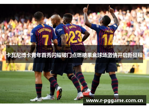 卡瓦尼博卡青年首秀闪耀破门点燃糖果盒球场激情开启新征程